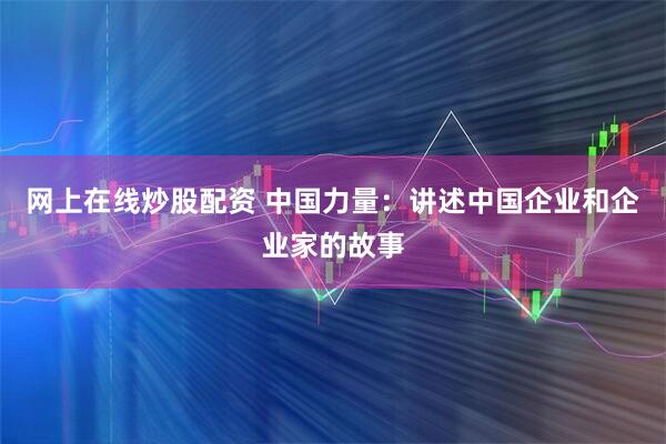 网上在线炒股配资 中国力量：讲述中国企业和企业家的故事