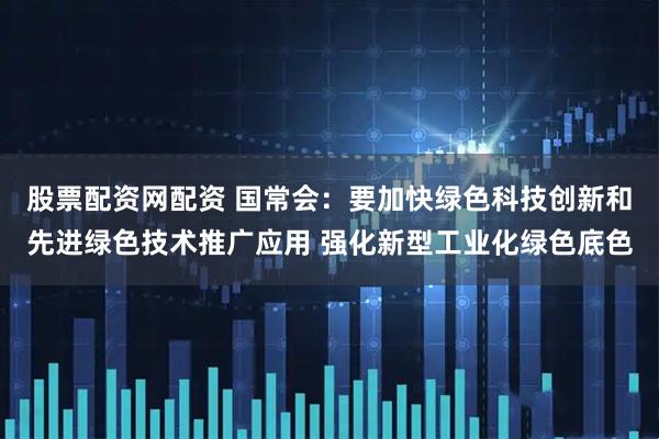 股票配资网配资 国常会：要加快绿色科技创新和先进绿色技术推广应用 强化新型工业化绿色底色