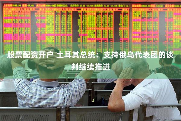 股票配资开户 土耳其总统：支持俄乌代表团的谈判继续推进