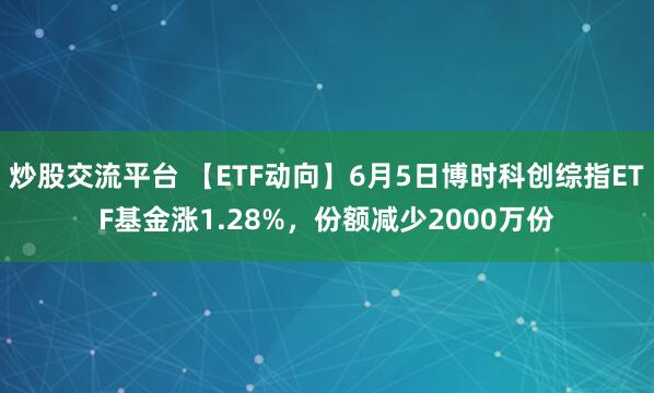 炒股交流平台 【ETF动向】6月5日博时科创综指ETF基金涨1.28%，份额减少2000万份