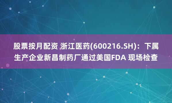 股票按月配资 浙江医药(600216.SH)：下属生产企业新昌制药厂通过美国FDA 现场检查