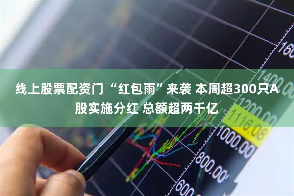 线上股票配资门 “红包雨”来袭 本周超300只A股实施分红 总额超两千亿