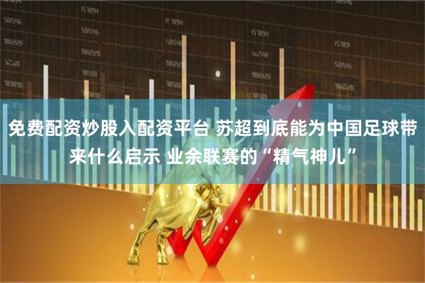 免费配资炒股入配资平台 苏超到底能为中国足球带来什么启示 业余联赛的“精气神儿”
