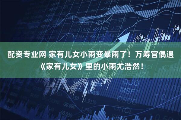配资专业网 家有儿女小雨变暴雨了！万寿宫偶遇《家有儿女》里的小雨尤浩然！