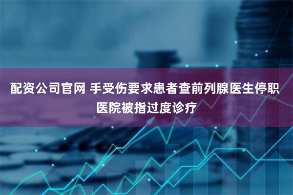 配资公司官网 手受伤要求患者查前列腺医生停职 医院被指过度诊疗