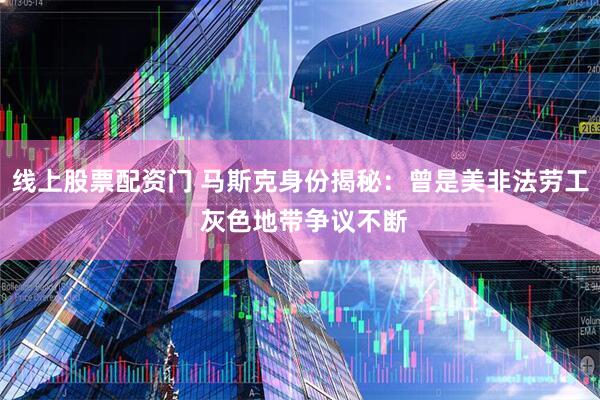 线上股票配资门 马斯克身份揭秘：曾是美非法劳工 灰色地带争议不断