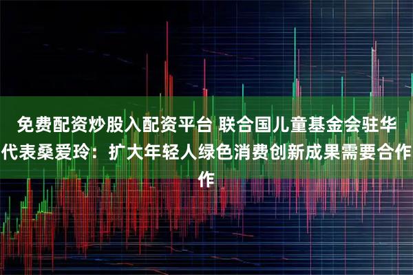 免费配资炒股入配资平台 联合国儿童基金会驻华代表桑爱玲：扩大年轻人绿色消费创新成果需要合作
