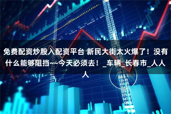 免费配资炒股入配资平台 新民大街太火爆了！没有什么能够阻挡~~今天必须去！_车辆_长春市_人人
